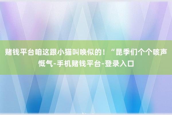 赌钱平台咱这跟小猫叫唤似的！“昆季们个个咳声慨气-手机赌钱平台-登录入口