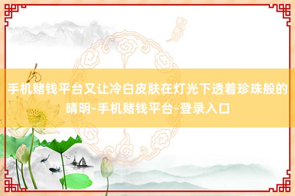 手机赌钱平台又让冷白皮肤在灯光下透着珍珠般的晴明-手机赌钱平台-登录入口