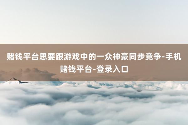 赌钱平台思要跟游戏中的一众神豪同步竞争-手机赌钱平台-登录入口