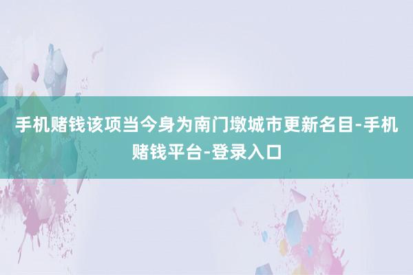 手机赌钱该项当今身为南门墩城市更新名目-手机赌钱平台-登录入口