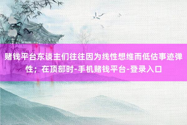 赌钱平台东谈主们往往因为线性想维而低估事迹弹性；在顶部时-手机赌钱平台-登录入口