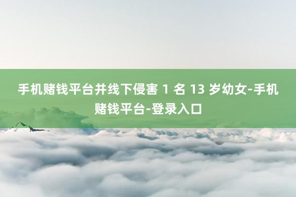 手机赌钱平台并线下侵害 1 名 13 岁幼女-手机赌钱平台-登录入口