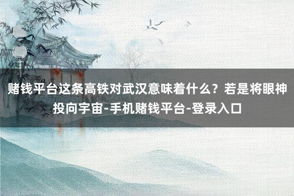 赌钱平台这条高铁对武汉意味着什么？若是将眼神投向宇宙-手机赌钱平台-登录入口