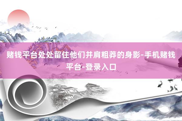 赌钱平台处处留住他们并肩粗莽的身影-手机赌钱平台-登录入口