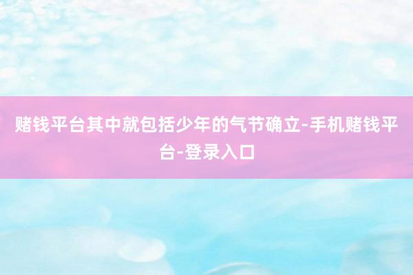 赌钱平台其中就包括少年的气节确立-手机赌钱平台-登录入口