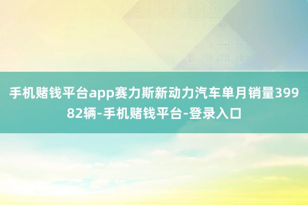 手机赌钱平台app赛力斯新动力汽车单月销量39982辆-手机赌钱平台-登录入口