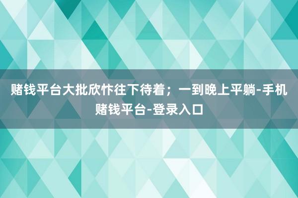 赌钱平台大批欣忭往下待着；一到晚上平躺-手机赌钱平台-登录入口