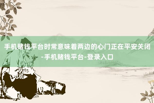 手机赌钱平台时常意味着两边的心门正在平安关闭-手机赌钱平台-登录入口