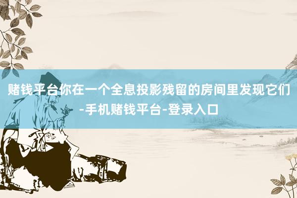 赌钱平台你在一个全息投影残留的房间里发现它们-手机赌钱平台-登录入口