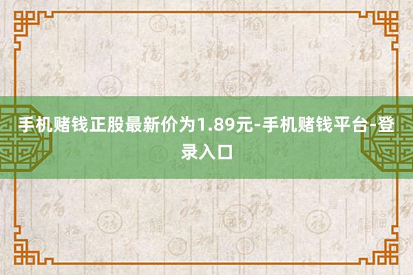 手机赌钱正股最新价为1.89元-手机赌钱平台-登录入口