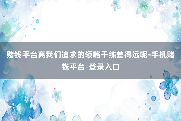 赌钱平台离我们追求的领略干练差得远呢-手机赌钱平台-登录入口