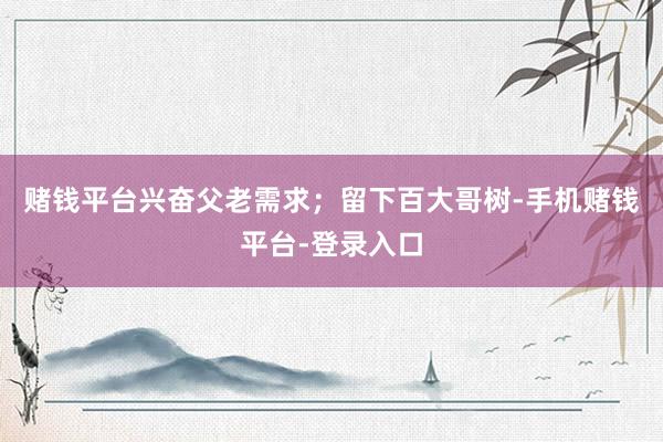 赌钱平台兴奋父老需求；留下百大哥树-手机赌钱平台-登录入口