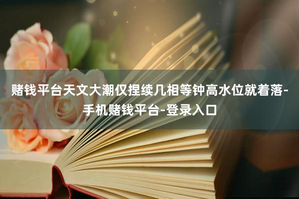 赌钱平台天文大潮仅捏续几相等钟高水位就着落-手机赌钱平台-登录入口