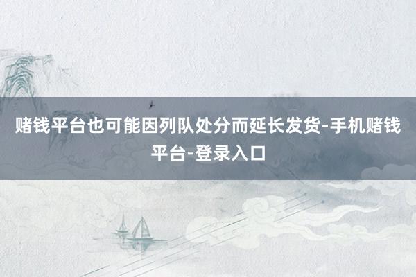 赌钱平台也可能因列队处分而延长发货-手机赌钱平台-登录入口