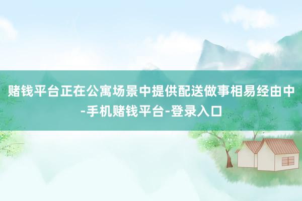 赌钱平台正在公寓场景中提供配送做事相易经由中-手机赌钱平台-登录入口