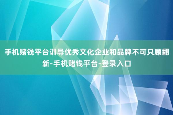 手机赌钱平台训导优秀文化企业和品牌不可只顾翻新-手机赌钱平台-登录入口
