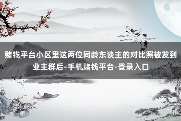 赌钱平台小区里这两位同龄东谈主的对比照被发到业主群后-手机赌钱平台-登录入口