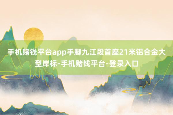 手机赌钱平台app手脚九江段首座21米铝合金大型岸标-手机赌钱平台-登录入口