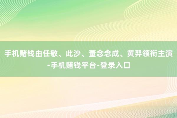 手机赌钱由任敏、此沙、董念念成、黄羿领衔主演-手机赌钱平台-登录入口