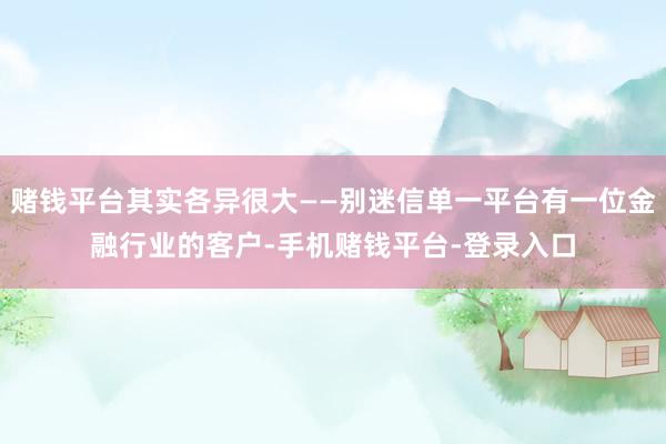 赌钱平台其实各异很大——别迷信单一平台有一位金融行业的客户-手机赌钱平台-登录入