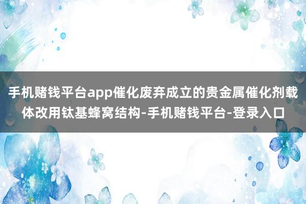 手机赌钱平台app催化废弃成立的贵金属催化剂载体改用钛基蜂窝结构-手机赌钱平台-