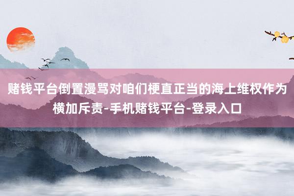 赌钱平台倒置漫骂对咱们梗直正当的海上维权作为横加斥责-手机赌钱平台-登录入口