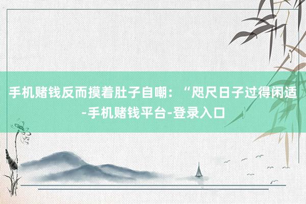 手机赌钱反而摸着肚子自嘲：“咫尺日子过得闲适-手机赌钱平台-登录入口