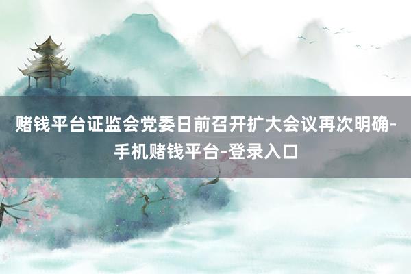 赌钱平台证监会党委日前召开扩大会议再次明确-手机赌钱平台-登录入口