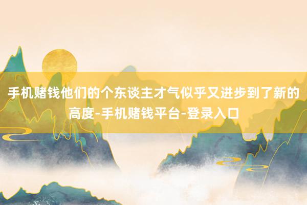 手机赌钱他们的个东谈主才气似乎又进步到了新的高度-手机赌钱平台-登录入口