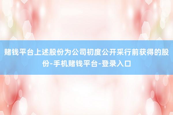 赌钱平台上述股份为公司初度公开采行前获得的股份-手机赌钱平台-登录入口