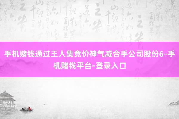 手机赌钱通过王人集竞价神气减合手公司股份6-手机赌钱平台-登录入口