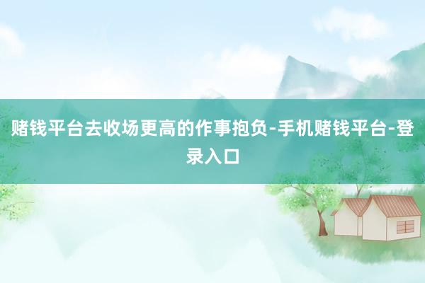 赌钱平台去收场更高的作事抱负-手机赌钱平台-登录入口