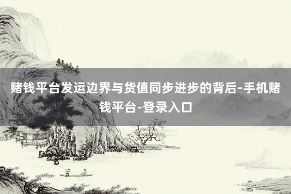 赌钱平台发运边界与货值同步进步的背后-手机赌钱平台-登录入口
