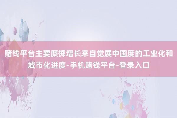 赌钱平台主要糜掷增长来自觉展中国度的工业化和城市化进度-手机赌钱平台-登录入口
