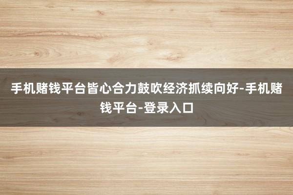 手机赌钱平台皆心合力鼓吹经济抓续向好-手机赌钱平台-登录入口