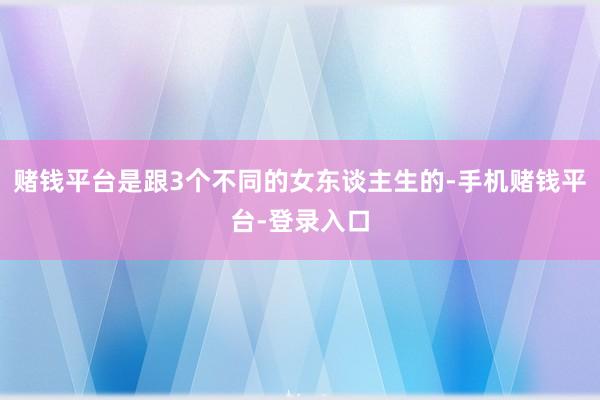 赌钱平台是跟3个不同的女东谈主生的-手机赌钱平台-登录入口