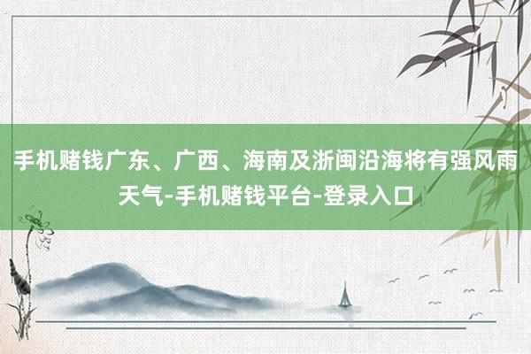 手机赌钱广东、广西、海南及浙闽沿海将有强风雨天气-手机赌钱平台-登录入口
