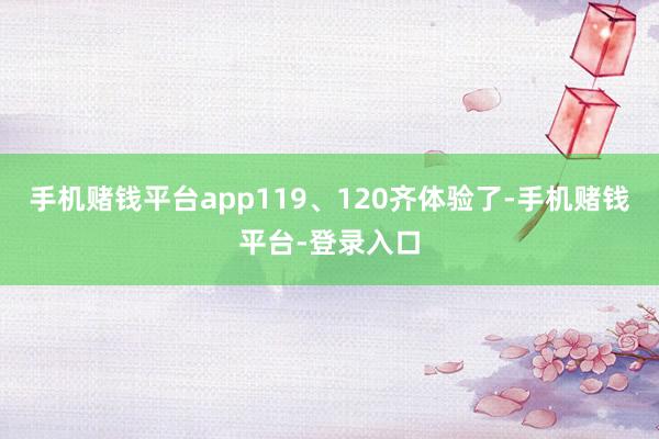 手机赌钱平台app119、120齐体验了-手机赌钱平台-登录入口