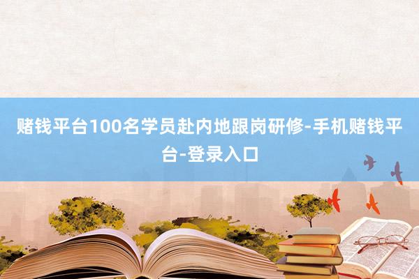 赌钱平台100名学员赴内地跟岗研修-手机赌钱平台-登录入口