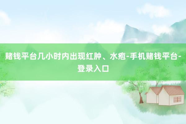 赌钱平台几小时内出现红肿、水疱-手机赌钱平台-登录入口