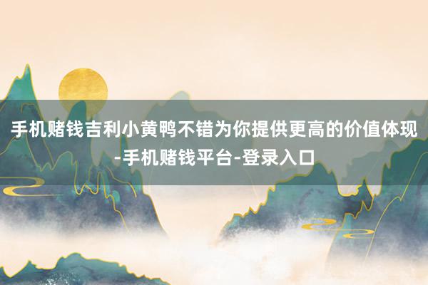 手机赌钱吉利小黄鸭不错为你提供更高的价值体现-手机赌钱平台-登录入口