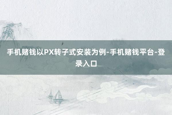 手机赌钱以PX转子式安装为例-手机赌钱平台-登录入口