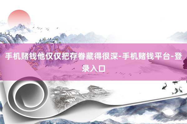 手机赌钱他仅仅把存眷藏得很深-手机赌钱平台-登录入口