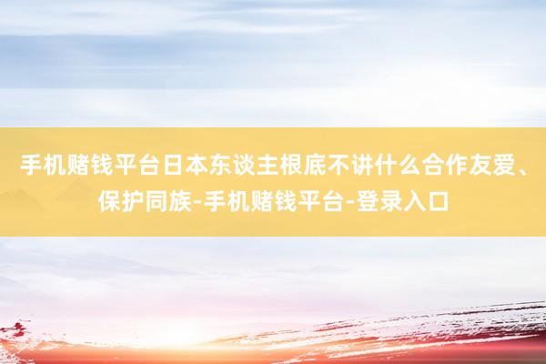 手机赌钱平台日本东谈主根底不讲什么合作友爱、保护同族-手机赌钱平台-登录入口