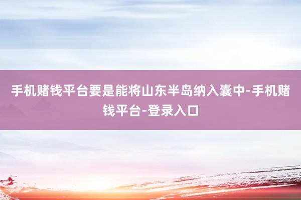 手机赌钱平台要是能将山东半岛纳入囊中-手机赌钱平台-登录入口