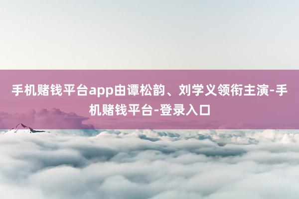 手机赌钱平台app由谭松韵、刘学义领衔主演-手机赌钱平台-登录入口