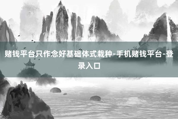 赌钱平台只作念好基础体式栽种-手机赌钱平台-登录入口