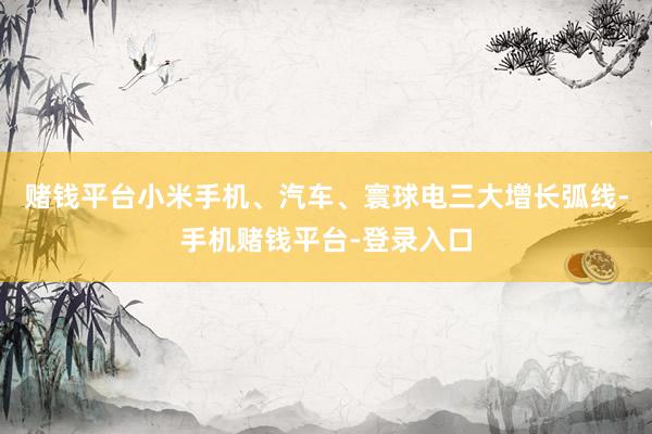 赌钱平台小米手机、汽车、寰球电三大增长弧线-手机赌钱平台-登录入口