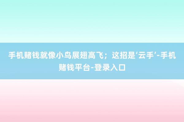 手机赌钱就像小鸟展翅高飞;这招是‘云手’-手机赌钱平台-登录入口