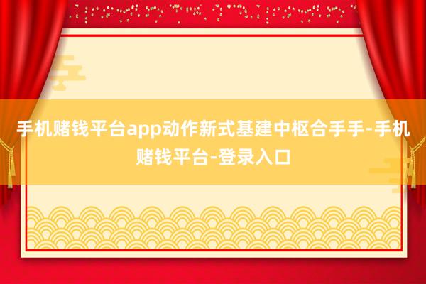 手机赌钱平台app动作新式基建中枢合手手-手机赌钱平台-登录入口
